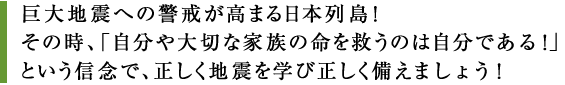 巨大地震への警戒が高まる日本列島！
                その時、「自分や大切な家族の命を救うのは自分である！」
                という信念で、正しく地震を学び正しく備えましょう！